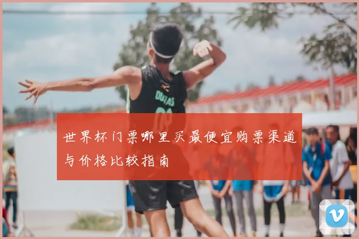 世界杯门票哪里买最便宜购票渠道与价格比较指南
